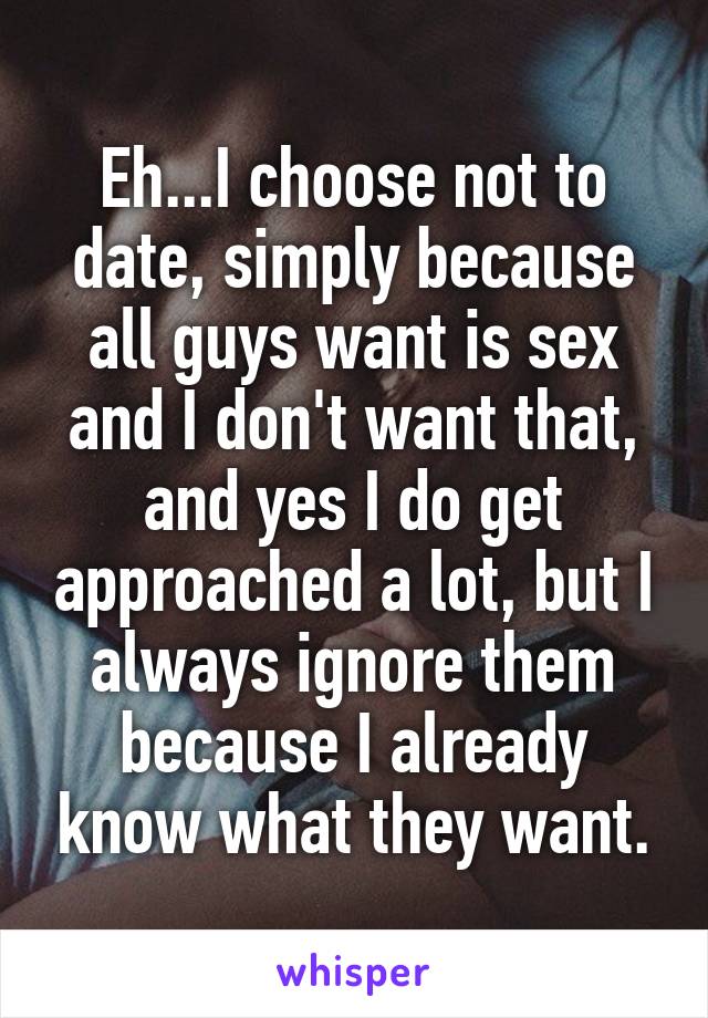 Eh...I choose not to date, simply because all guys want is sex and I don't want that, and yes I do get approached a lot, but I always ignore them because I already know what they want.