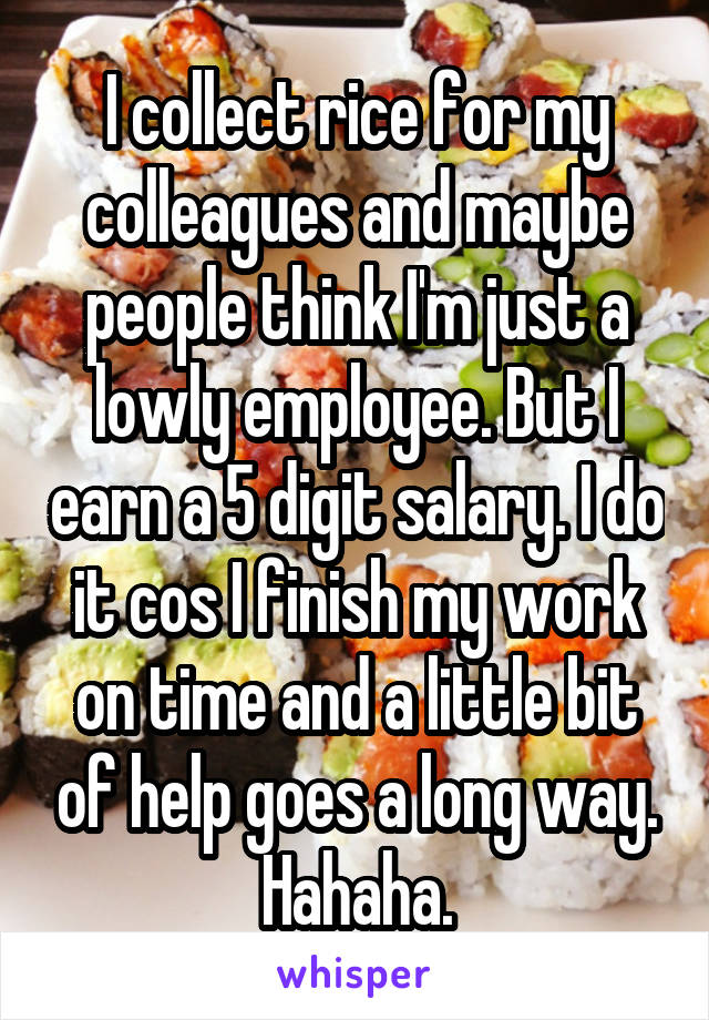 I collect rice for my colleagues and maybe people think I'm just a lowly employee. But I earn a 5 digit salary. I do it cos I finish my work on time and a little bit of help goes a long way. Hahaha.