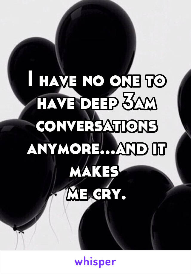 I have no one to have deep 3am conversations anymore...and it makes 
me cry.