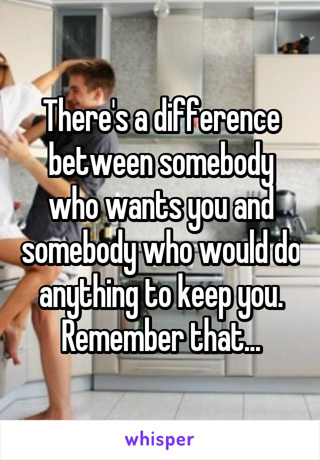 There's a difference between somebody who wants you and somebody who would do anything to keep you. Remember that...