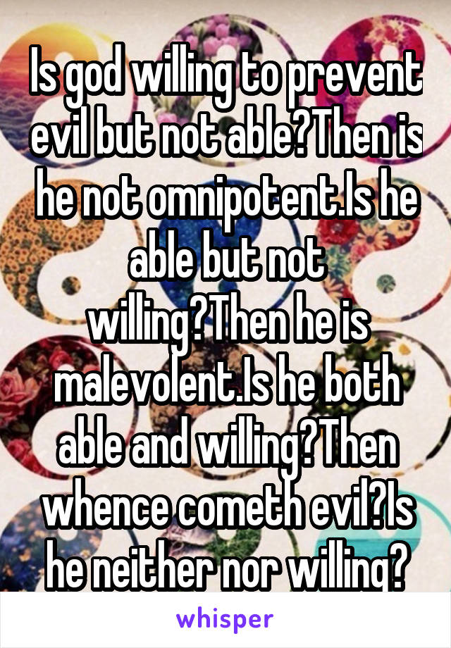 Is god willing to prevent evil but not able?Then is he not omnipotent.Is he able but not willing?Then he is malevolent.Is he both able and willing?Then whence cometh evil?Is he neither nor willing?