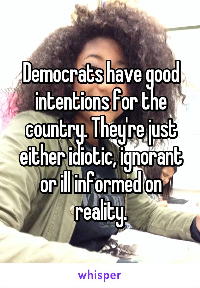 Democrats have good intentions for the country. They're just either idiotic, ignorant or ill informed on reality.