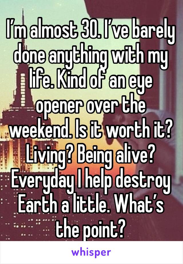 I’m almost 30. I’ve barely done anything with my life. Kind of an eye opener over the weekend. Is it worth it? Living? Being alive? Everyday I help destroy Earth a little. What’s the point?