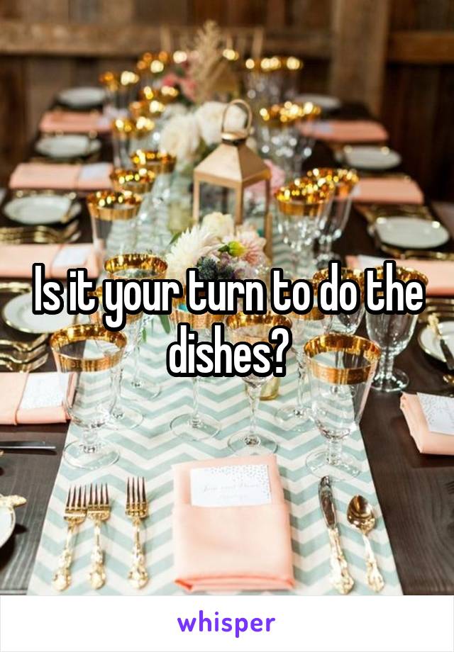 Is it your turn to do the dishes?