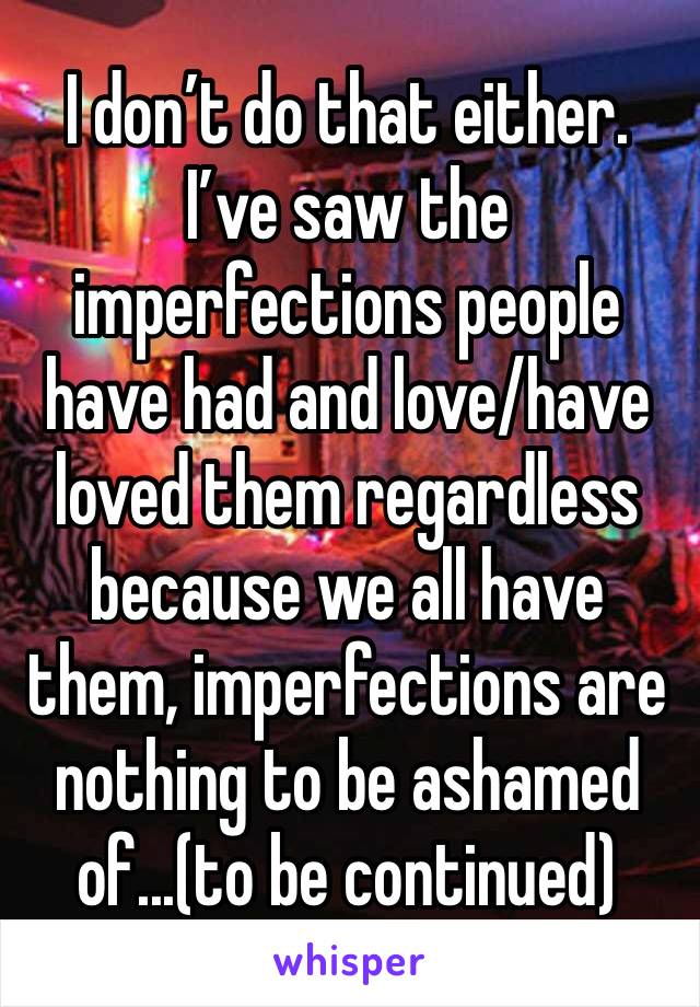 I don’t do that either. 
I’ve saw the imperfections people have had and love/have loved them regardless because we all have them, imperfections are nothing to be ashamed of...(to be continued)