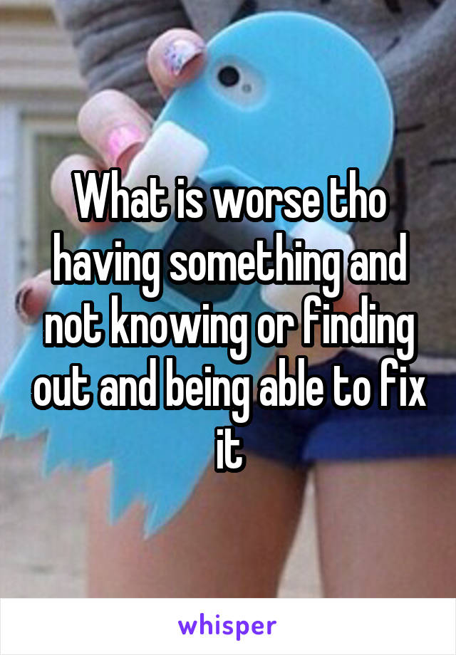 What is worse tho having something and not knowing or finding out and being able to fix it