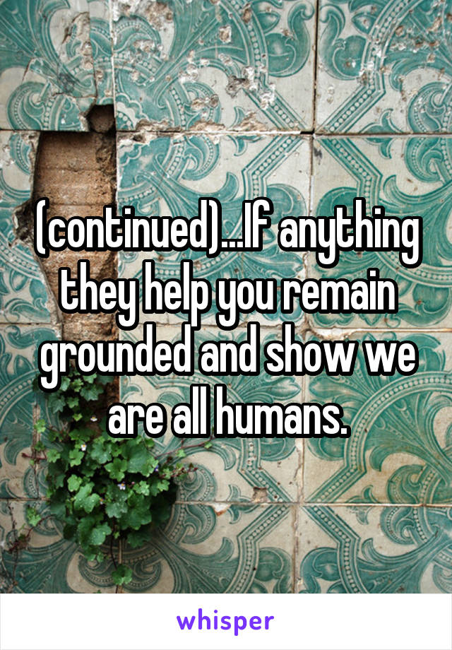 (continued)...If anything they help you remain grounded and show we are all humans.