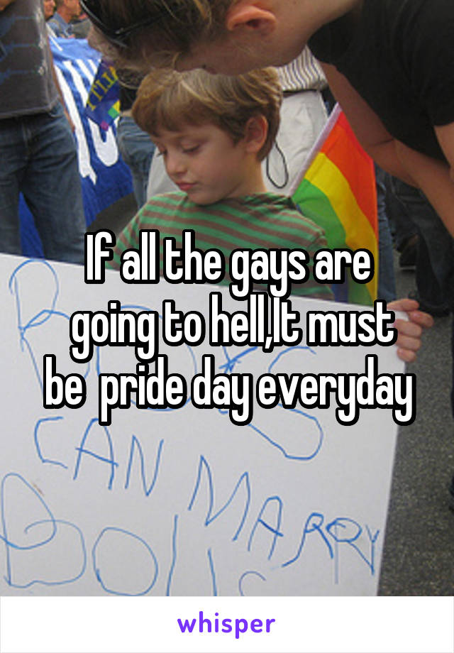 If all the gays are
 going to hell,It must be  pride day everyday