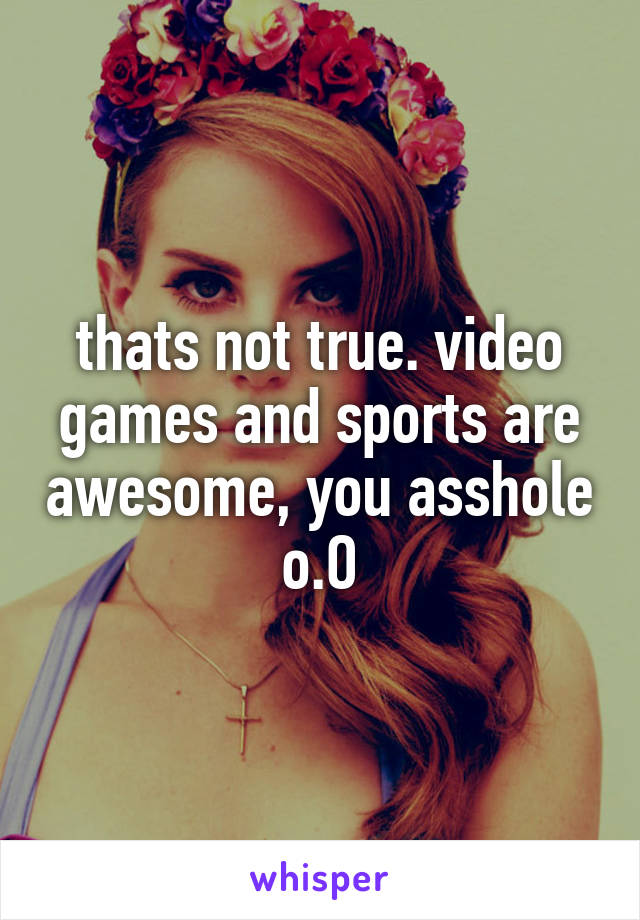 thats not true. video games and sports are awesome, you asshole o.O