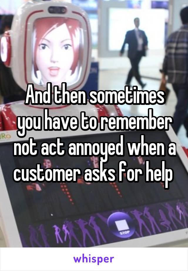 And then sometimes you have to remember not act annoyed when a customer asks for help 