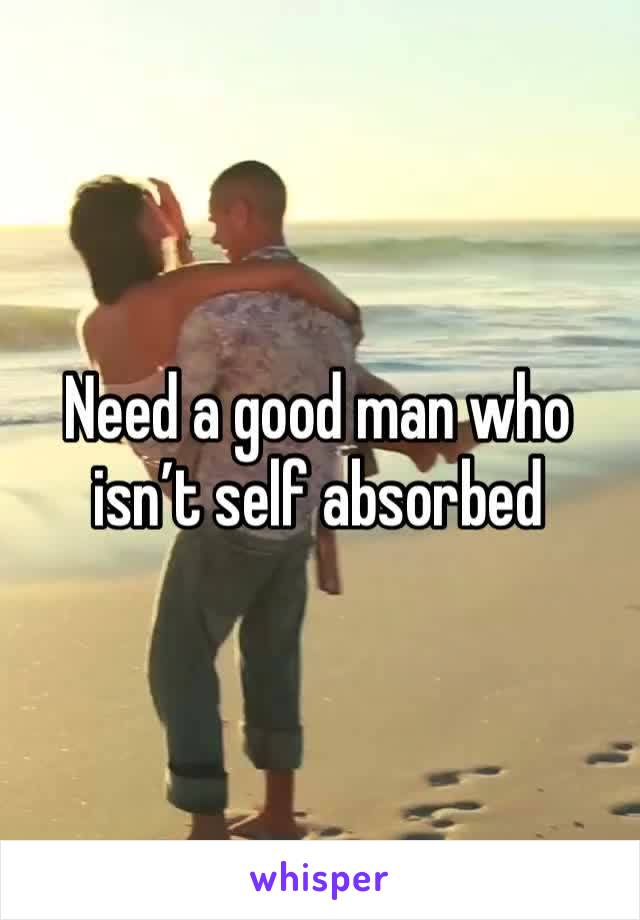 Need a good man who isn’t self absorbed 