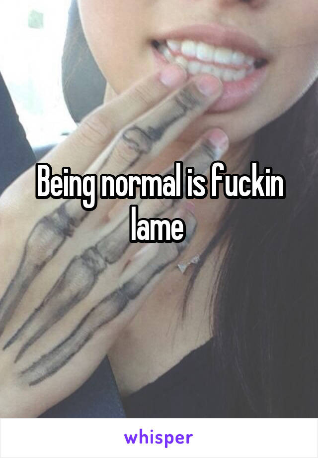 Being normal is fuckin lame 
