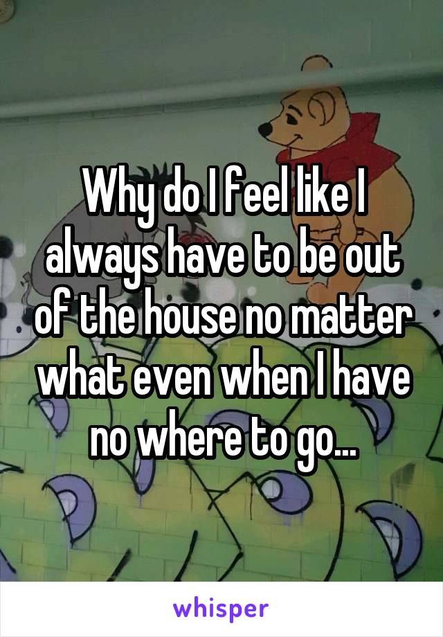 Why do I feel like I always have to be out of the house no matter what even when I have no where to go...