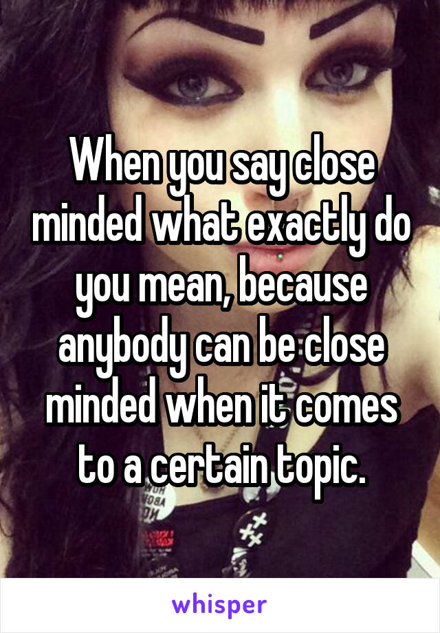 When you say close minded what exactly do you mean, because anybody can be close minded when it comes to a certain topic.