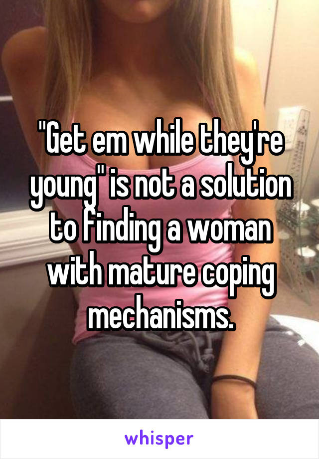 "Get em while they're young" is not a solution to finding a woman with mature coping mechanisms.