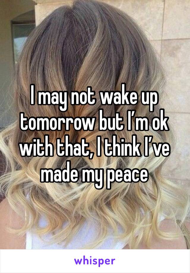 I may not wake up tomorrow but I’m ok with that, I think I’ve made my peace 