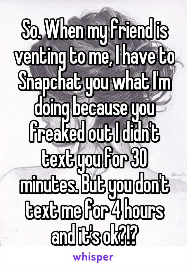 So. When my friend is venting to me, I have to Snapchat you what I'm doing because you freaked out I didn't text you for 30 minutes. But you don't text me for 4 hours and it's ok?!?