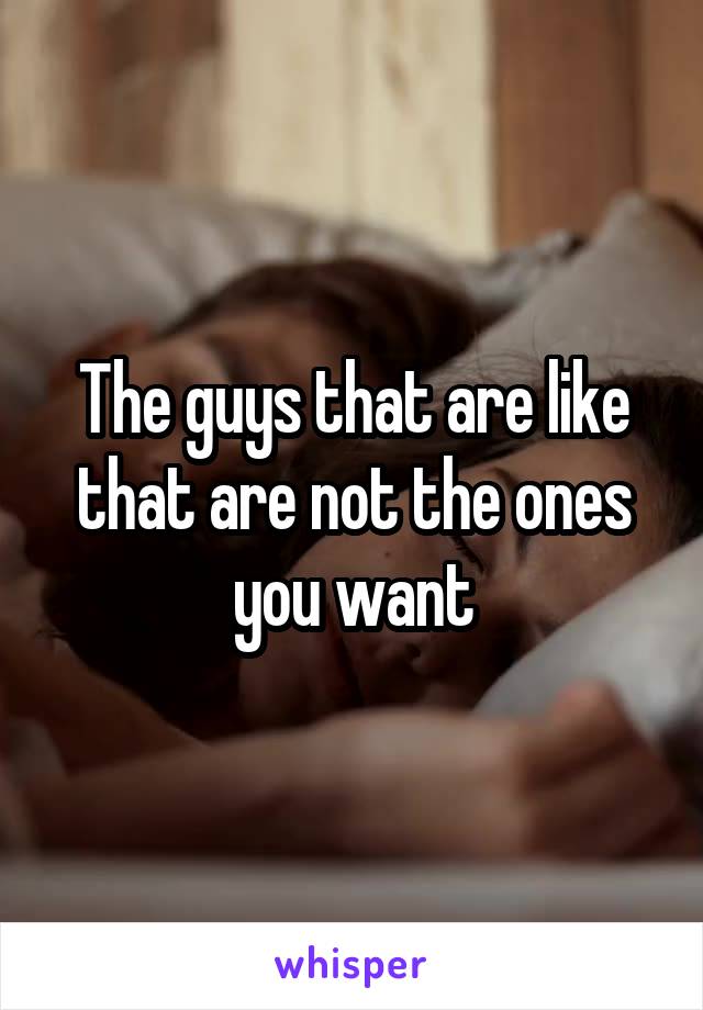 The guys that are like that are not the ones you want