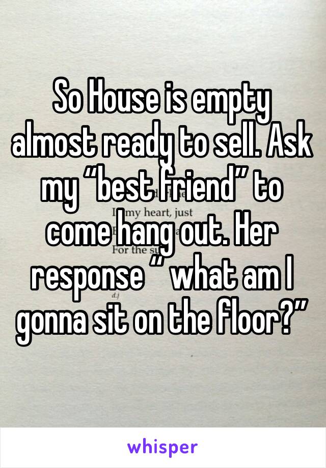 So House is empty almost ready to sell. Ask my “best friend” to come hang out. Her response “ what am I gonna sit on the floor?” 
