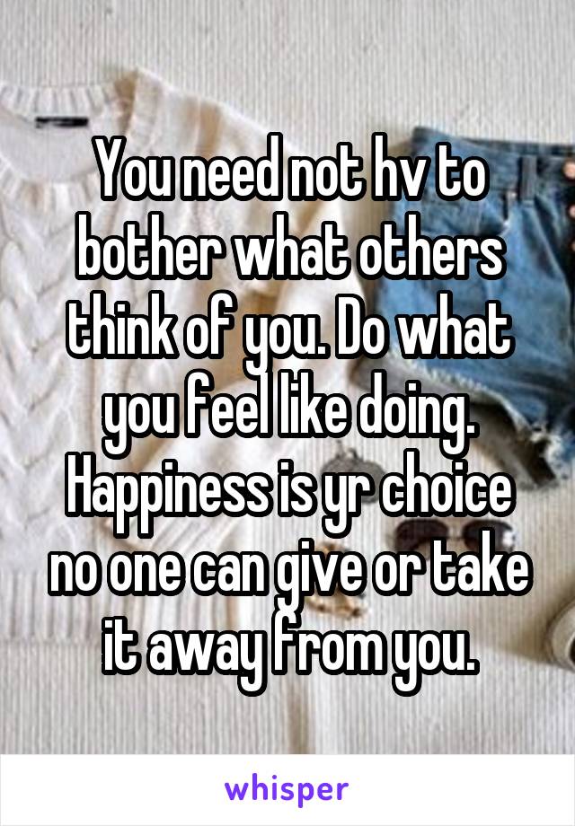 You need not hv to bother what others think of you. Do what you feel like doing. Happiness is yr choice no one can give or take it away from you.