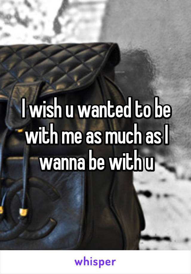 I wish u wanted to be with me as much as I wanna be with u