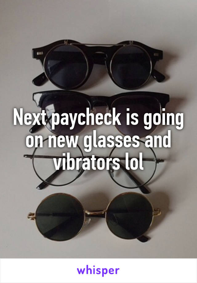 Next paycheck is going on new glasses and vibrators lol