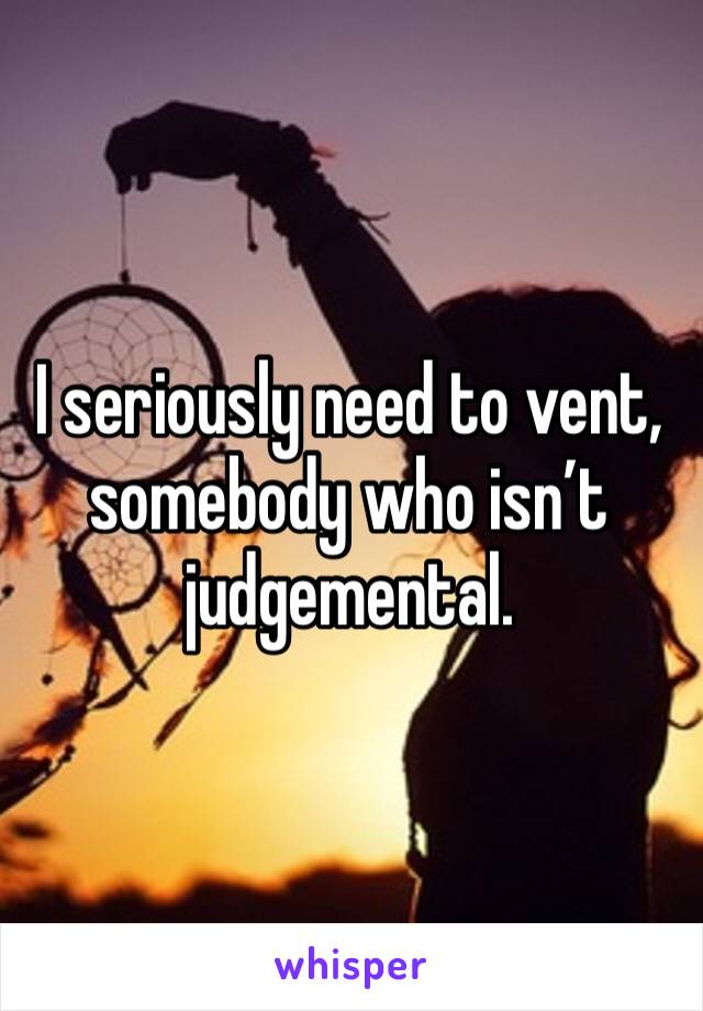 I seriously need to vent, somebody who isn’t judgemental. 