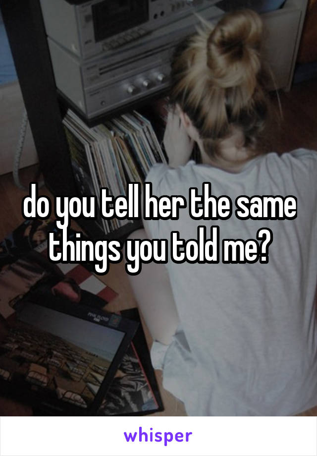 do you tell her the same things you told me?