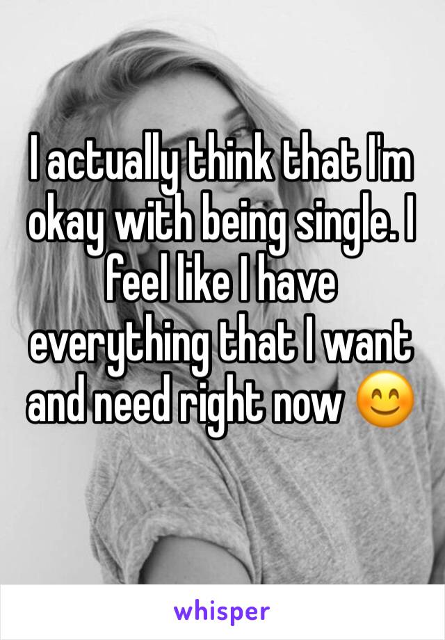 I actually think that I'm okay with being single. I feel like I have everything that I want and need right now 😊