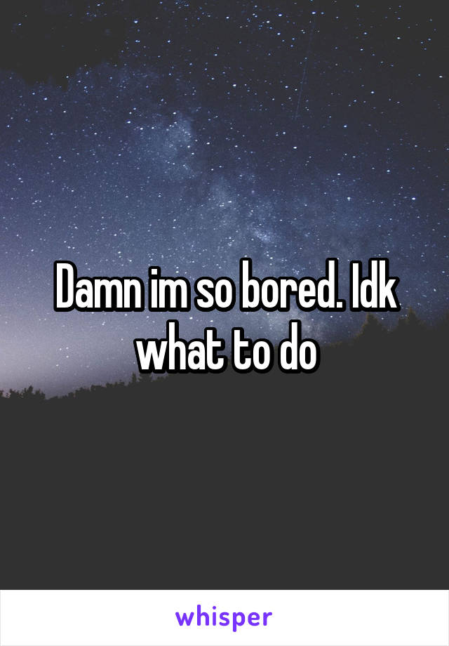 Damn im so bored. Idk what to do