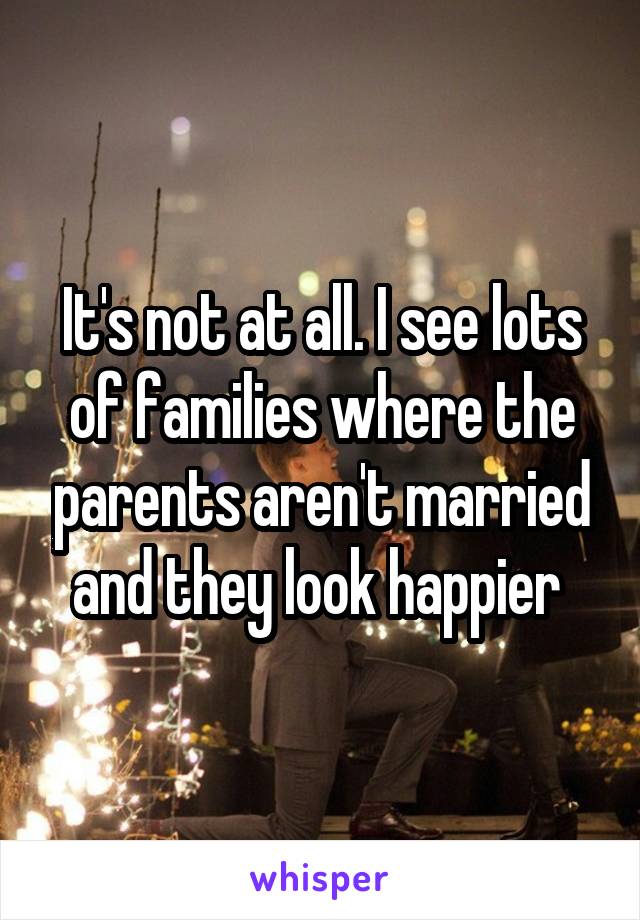 It's not at all. I see lots of families where the parents aren't married and they look happier 