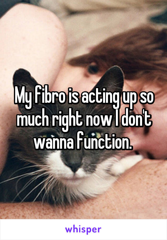 My fibro is acting up so much right now I don't wanna function. 