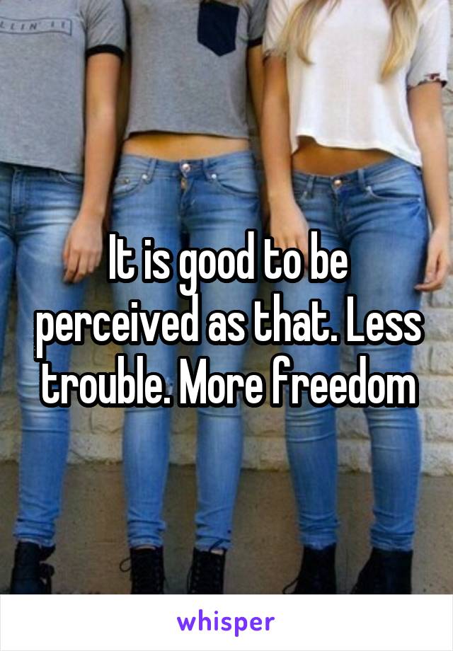 It is good to be perceived as that. Less trouble. More freedom