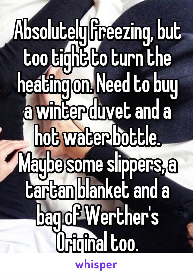 Absolutely freezing, but too tight to turn the heating on. Need to buy a winter duvet and a hot water bottle.
Maybe some slippers, a tartan blanket and a bag of Werther's Original too.