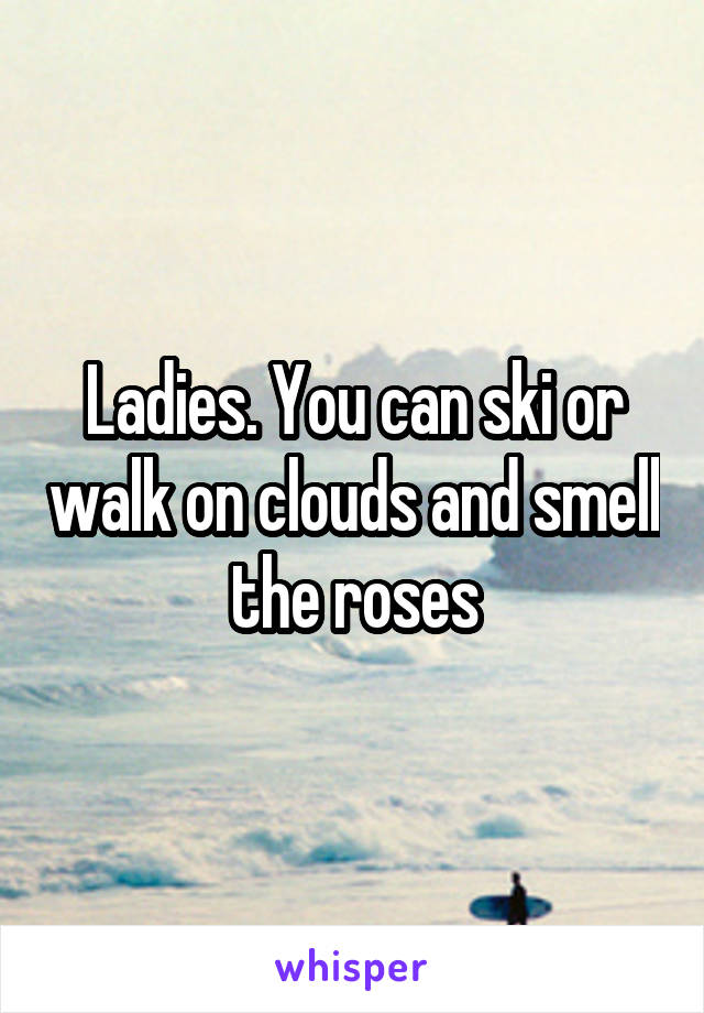 Ladies. You can ski or walk on clouds and smell the roses