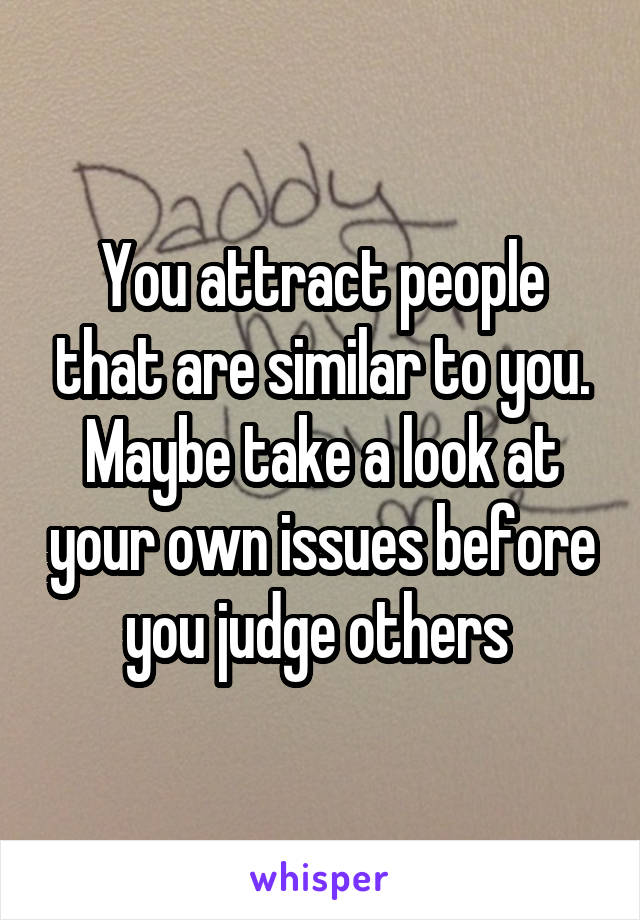 You attract people that are similar to you. Maybe take a look at your own issues before you judge others 