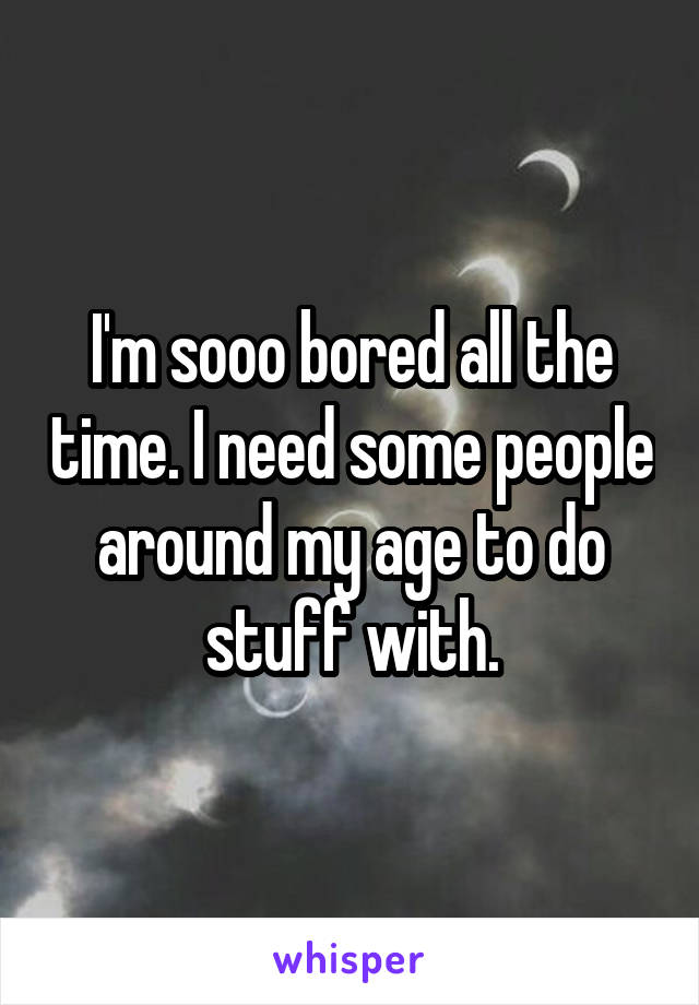 I'm sooo bored all the time. I need some people around my age to do stuff with.