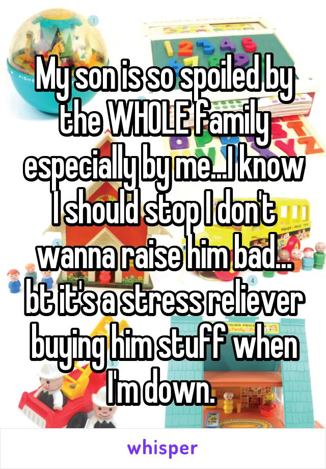 My son is so spoiled by the WHOLE family especially by me...I know I should stop I don't wanna raise him bad... bt it's a stress reliever buying him stuff when I'm down. 