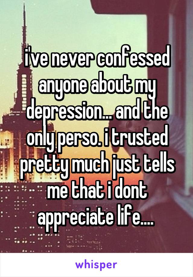 i've never confessed anyone about my depression... and the only perso. i trusted pretty much just tells me that i dont appreciate life.... 