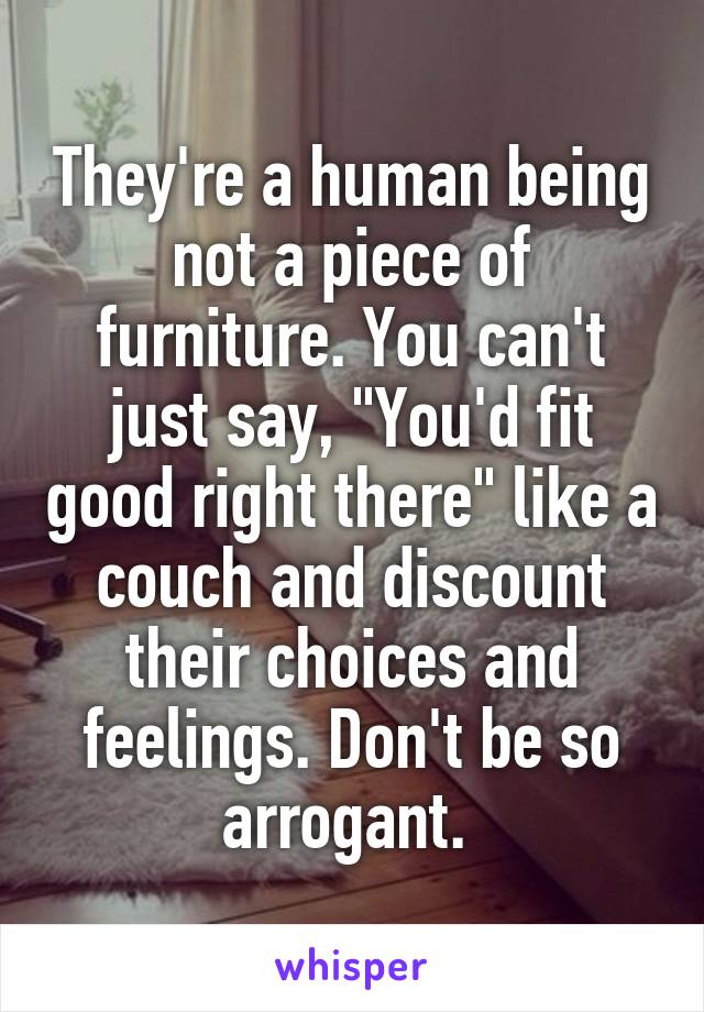 They're a human being not a piece of furniture. You can't just say, "You'd fit good right there" like a couch and discount their choices and feelings. Don't be so arrogant. 