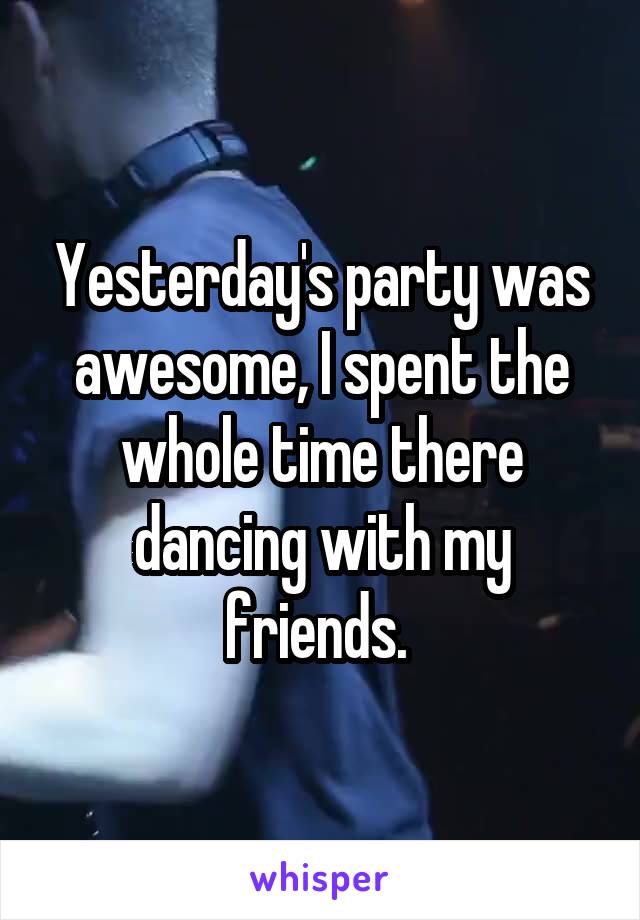 Yesterday's party was awesome, I spent the whole time there dancing with my friends. 