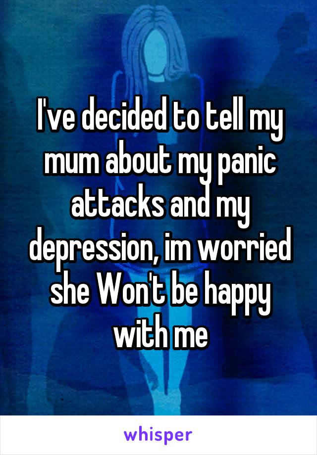 I've decided to tell my mum about my panic attacks and my depression, im worried she Won't be happy with me