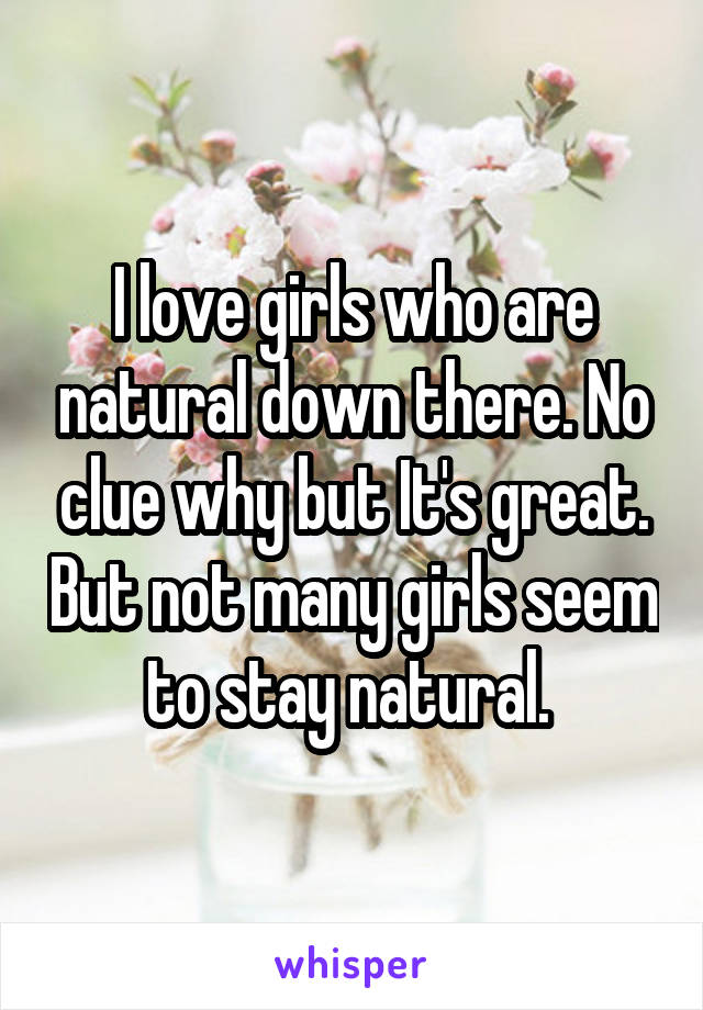 I love girls who are natural down there. No clue why but It's great. But not many girls seem to stay natural. 