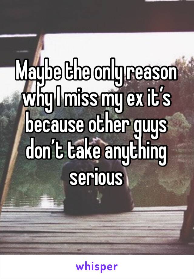 Maybe the only reason why I miss my ex it’s because other guys don’t take anything serious 