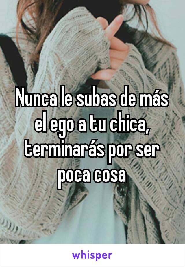 Nunca le subas de más el ego a tu chica, terminarás por ser poca cosa