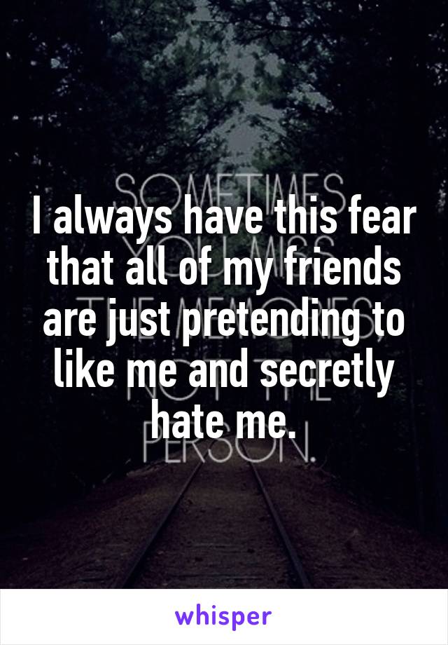 I always have this fear that all of my friends are just pretending to like me and secretly hate me.