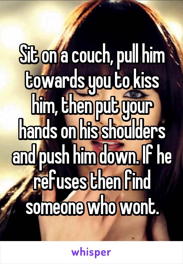 Sit on a couch, pull him towards you to kiss him, then put your hands on his shoulders and push him down. If he refuses then find someone who wont.