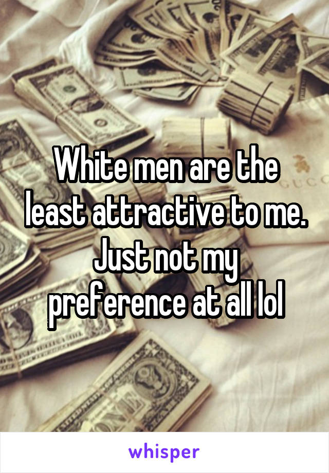 White men are the least attractive to me. Just not my preference at all lol