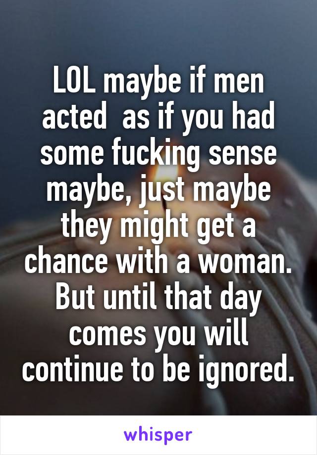 LOL maybe if men acted  as if you had some fucking sense maybe, just maybe they might get a chance with a woman. But until that day comes you will continue to be ignored.