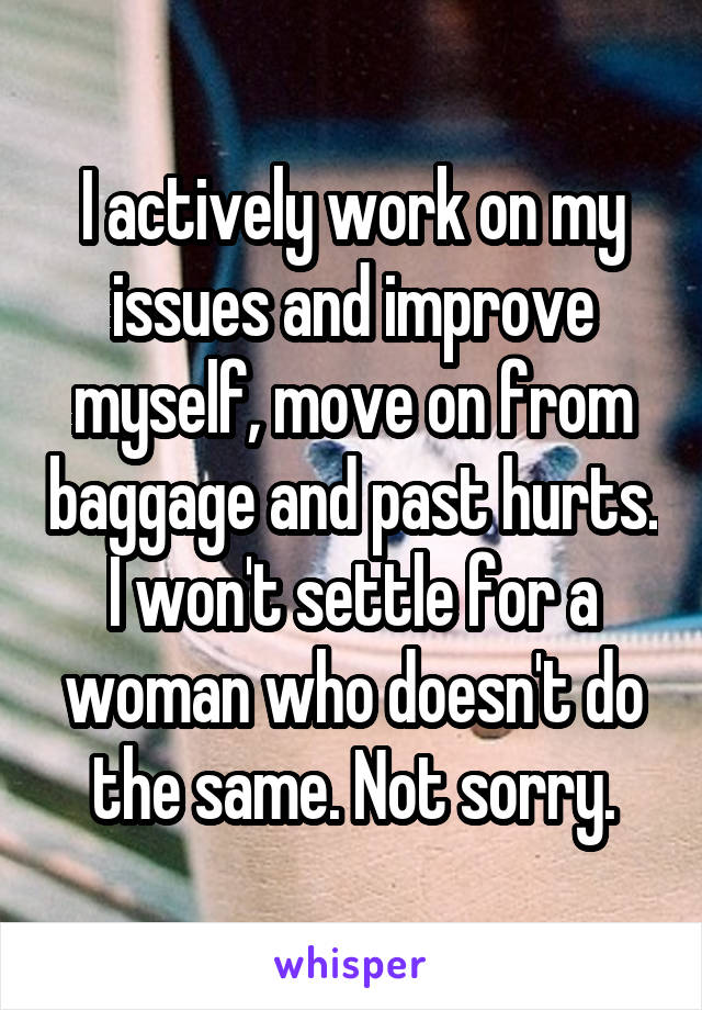 I actively work on my issues and improve myself, move on from baggage and past hurts. I won't settle for a woman who doesn't do the same. Not sorry.